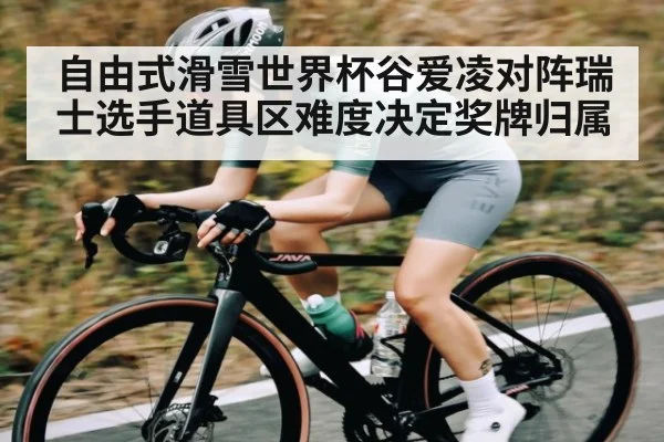 自由式滑雪世界杯谷爱凌对阵瑞士选手道具区难度决定奖牌归属