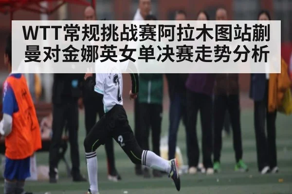 WTT常规挑战赛阿拉木图站蒯曼对金娜英女单决赛走势分析